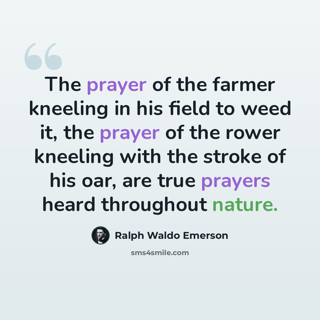 “The prayer of the farmer kneeling in his field to weed it, the prayer of the rower kneeling with the stroke of his oar, are true prayers heard throughout nature.” quote by Ralph Waldo Emerson