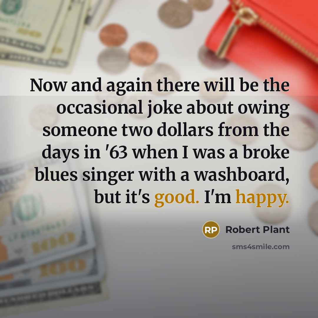 “Now and again there will be the occasional joke about owing someone two dollars from the days in '63 when I was a broke blues singer with a washboard, but it's good. I'm happy.” quote by Robert Plant