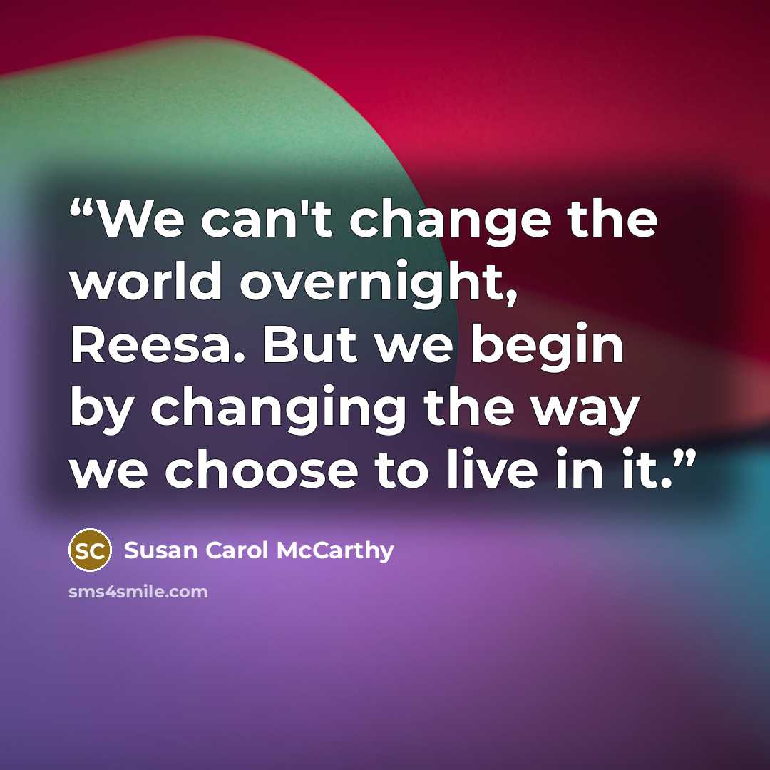 “We can't change the world overnight, Reesa. But we begin by changing the way we choose to live in it.” quote by Susan Carol McCarthy
