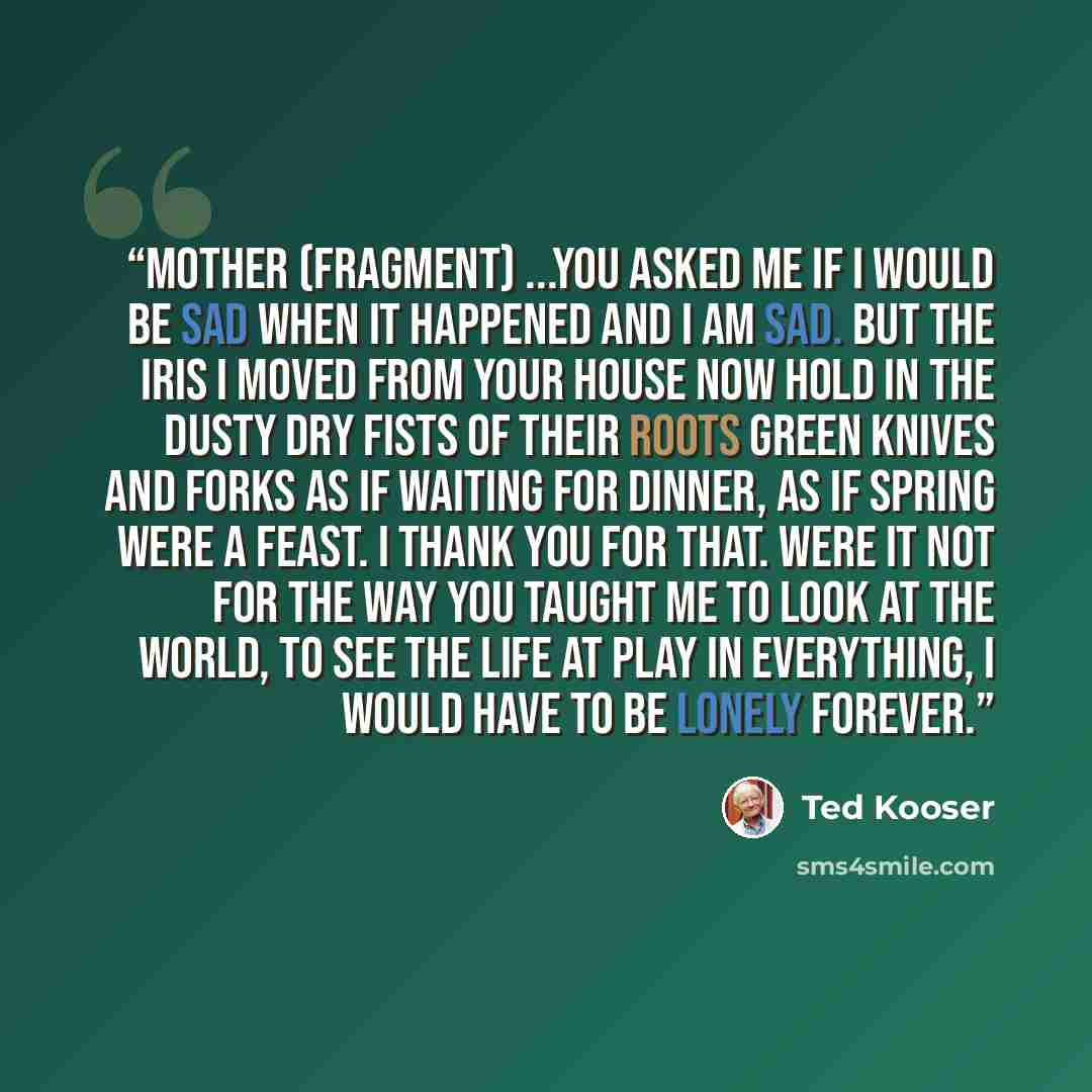“Mother (fragment) ...You asked me if I would be sad when it happened and I am sad. But the iris I moved from your house now hold in the dusty dry fists of their roots green knives and forks as if waiting for dinner, as if spring were a feast. I thank you for that. Were it not for the way you…” quote by Ted Kooser