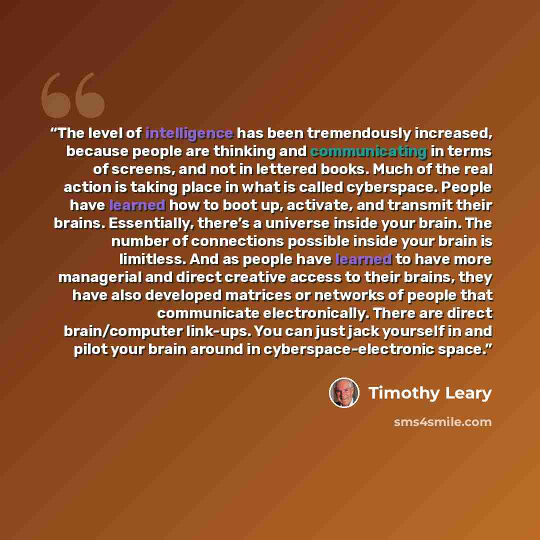 “The level of intelligence has been tremendously increased, because people are thinking and communicating in terms of screens, and not in lettered books. Much of the real action is taking place in what is called cyberspace. People have learned how to boot up, activate, and transmit their brains…” quote by Timothy Leary