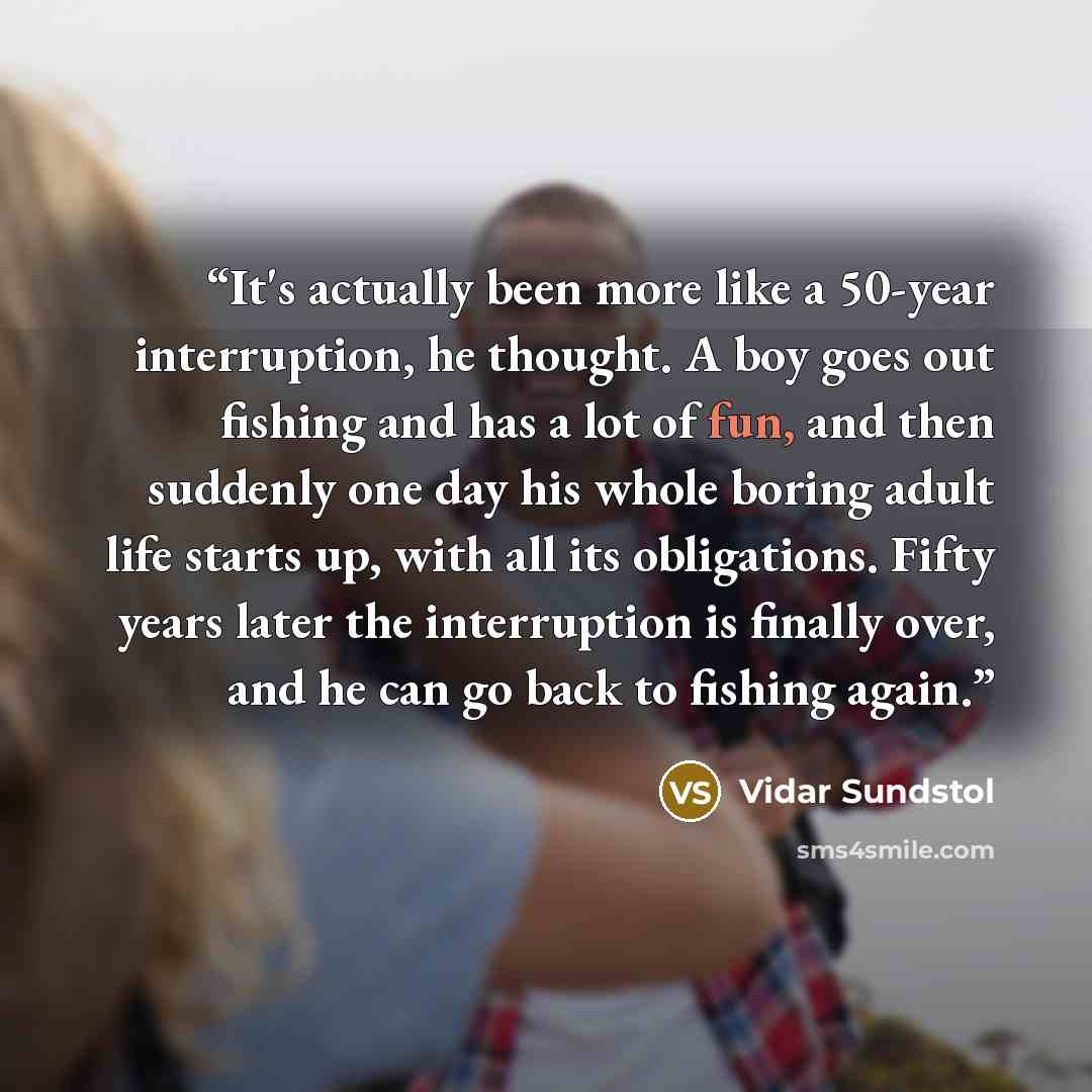 “It's actually been more like a 50-year interruption, he thought. A boy goes out fishing and has a lot of fun, and then suddenly one day his whole boring adult life starts up, with all its obligations. Fifty years later the interruption is finally over, and he can go back to fishing again.” quote by Vidar Sundstol