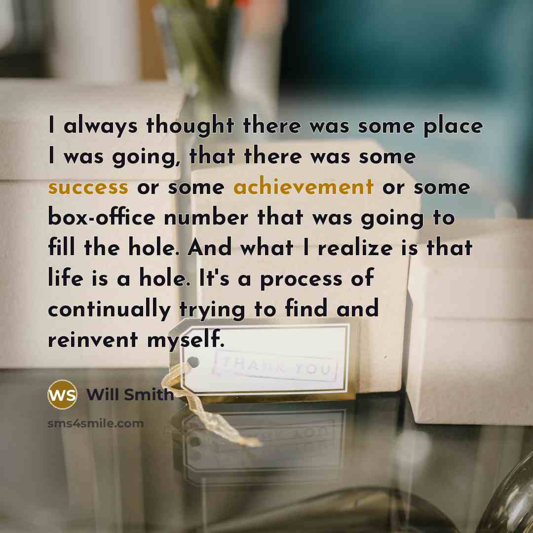 “I always thought there was some place I was going, that there was some success or some achievement or some box-office number that was going to fill the hole. And what I realize is that life is a hole. It's a process of continually trying to find and reinvent myself.” quote by Will Smith