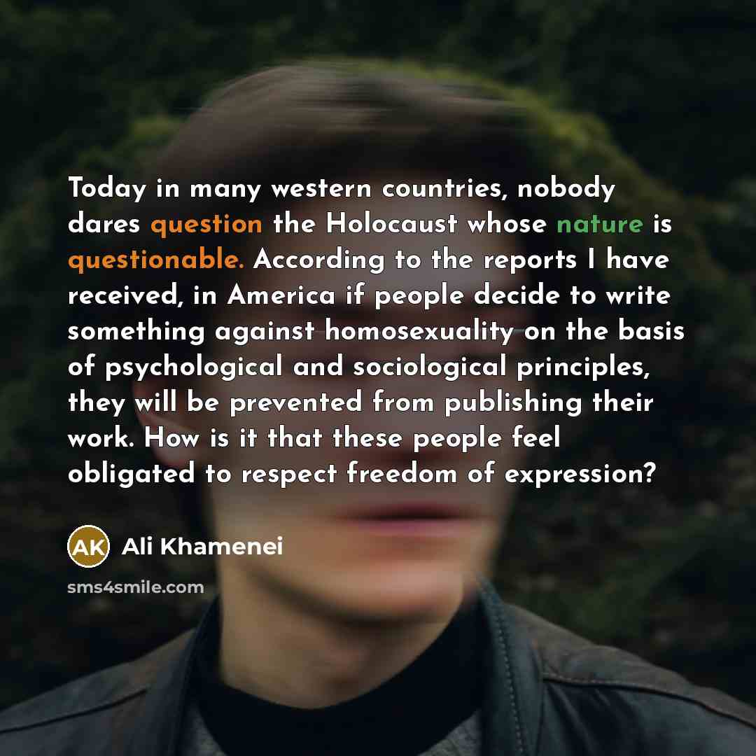 “Today in many western countries, nobody dares question the Holocaust whose nature is questionable. According to the reports I have received, in America if people decide to write something against homosexuality on the basis of psychological and sociological principles, they will be prevented from…” quote by Ali Khamenei