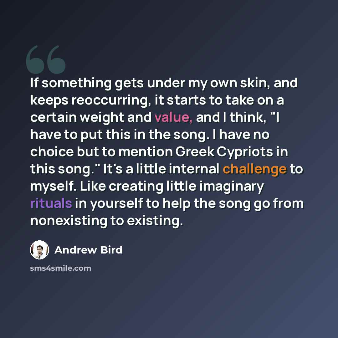 “If something gets under my own skin, and keeps reoccurring, it starts to take on a certain weight and value, and I think, "I have to put this in the song. I have no choice but to mention Greek Cypriots in this song." It's a little internal challenge to myself. Like creating little imaginary…” quote by Andrew Bird