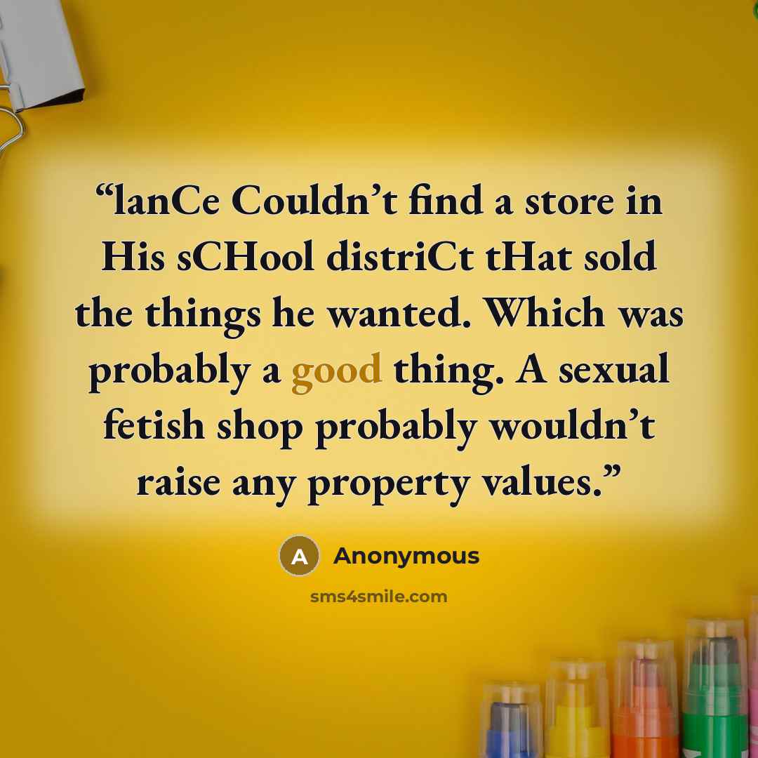 “lanCe Couldn’t find a store in His sCHool distriCt tHat sold the things he wanted. Which was probably a good thing. A sexual fetish shop probably wouldn’t raise any property values.” quote by Anonymous