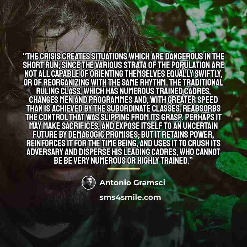 “The crisis creates situations which are dangerous in the short run, since the various strata of the population are not all capable of orienting themselves equally swiftly, or of reorganizing with the same rhythm. The traditional ruling class, which has numerous trained cadres, changes men and…” quote by Antonio Gramsci