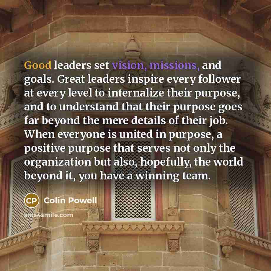 “Good leaders set vision, missions, and goals. Great leaders inspire every follower at every level to internalize their purpose, and to understand that their purpose goes far beyond the mere details of their job. When everyone is united in purpose, a positive purpose that serves not only the…” quote by Colin Powell