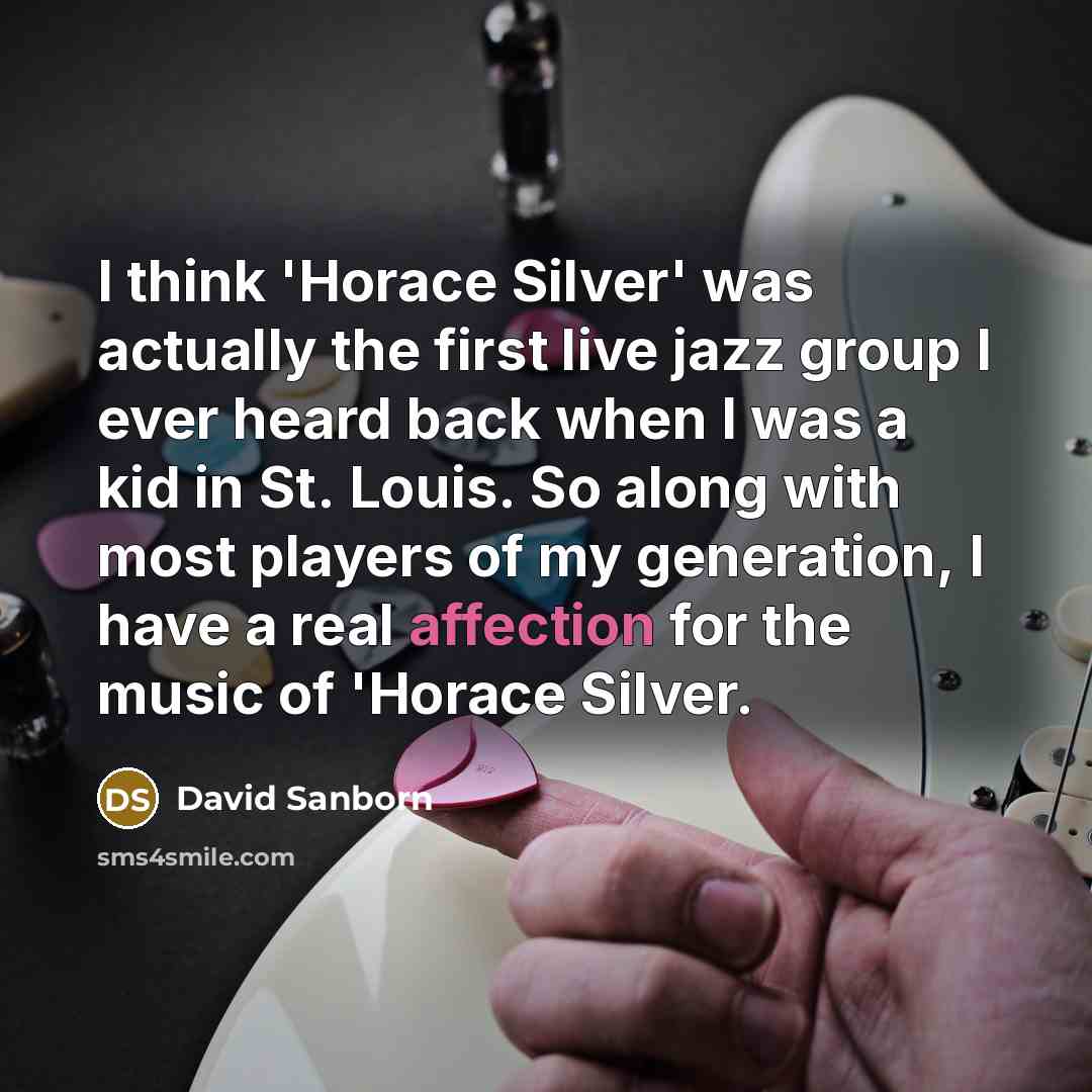 “I think 'Horace Silver' was actually the first live jazz group I ever heard back when I was a kid in St. Louis. So along with most players of my generation, I have a real affection for the music of 'Horace Silver.” quote by David Sanborn