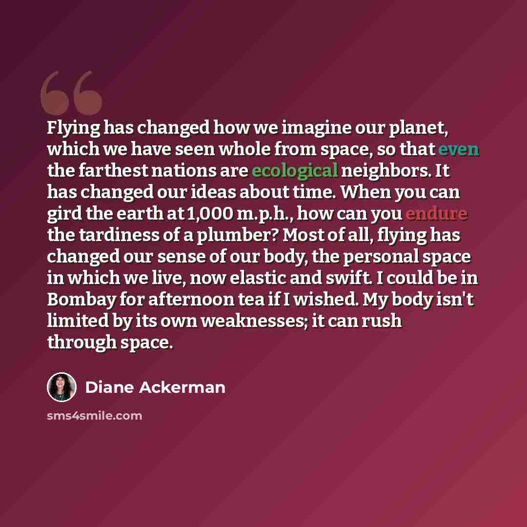 “Flying has changed how we imagine our planet, which we have seen whole from space, so that even the farthest nations are ecological neighbors. It has changed our ideas about time. When you can gird the earth at 1,000 m.p.h., how can you endure the tardiness of a plumber? Most of all, flying has…” quote by Diane Ackerman