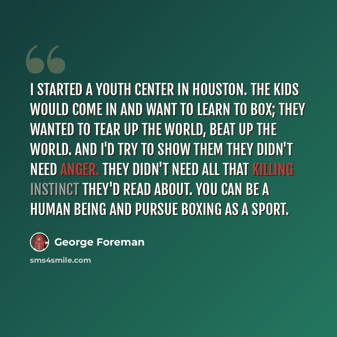“I started a youth center in Houston. The kids would come in and want to learn to box; they wanted to tear up the world, beat up the world. And I'd try to show them they didn't need anger. They didn't need all that killing instinct they'd read about. You can be a human being and pursue boxing as a…” quote by George Foreman