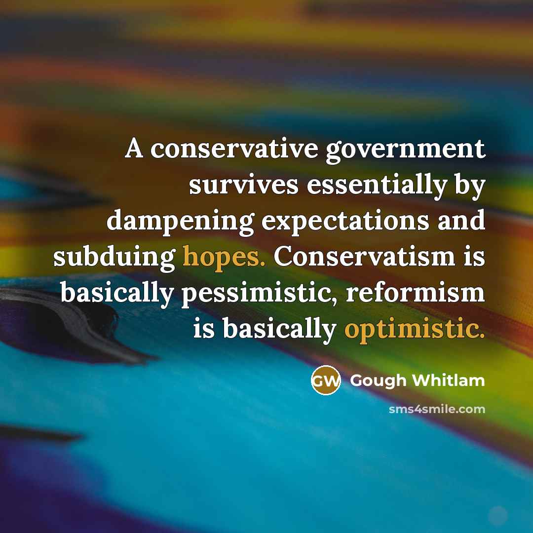 “A conservative government survives essentially by dampening expectations and subduing hopes. Conservatism is basically pessimistic, reformism is basically optimistic.” quote by Gough Whitlam