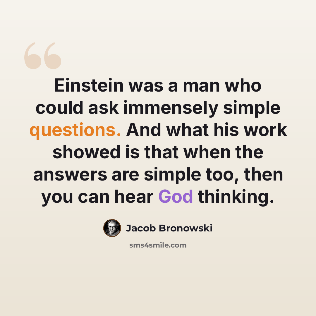 “Einstein was a man who could ask immensely simple questions. And what his work showed is that when the answers are simple too, then you can hear God thinking.” quote by Jacob Bronowski