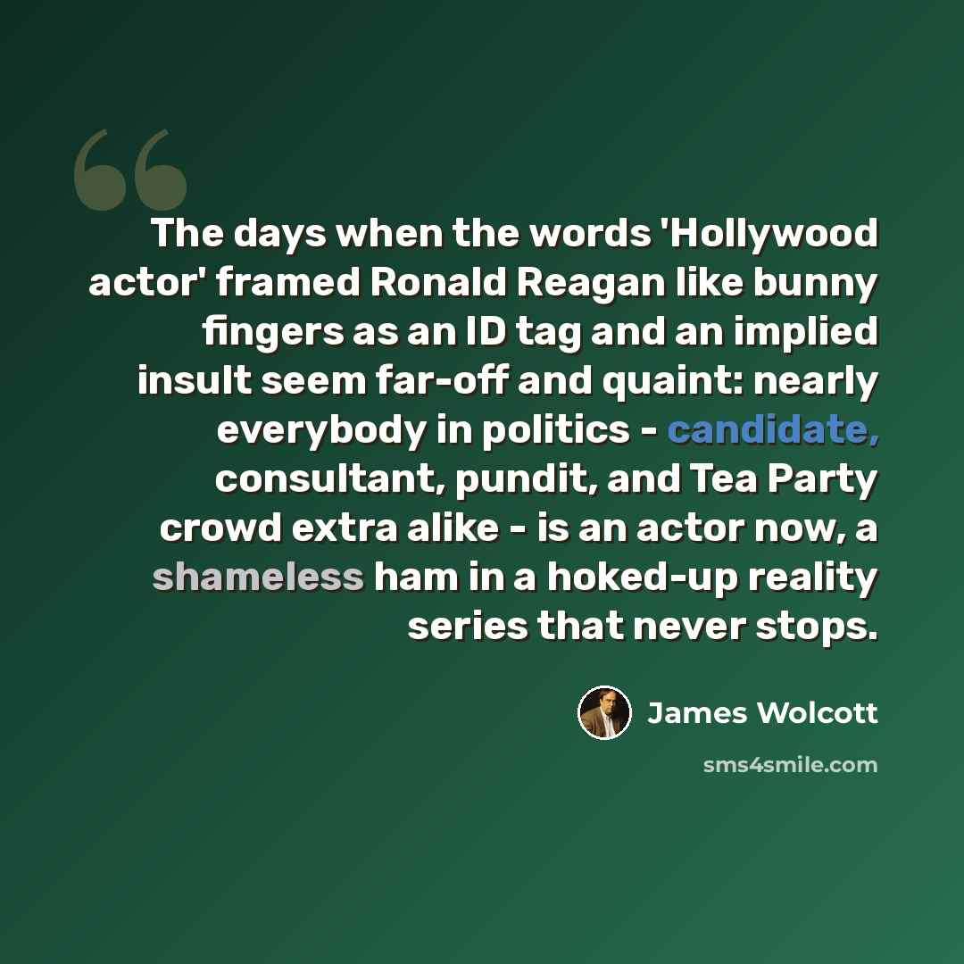 “The days when the words 'Hollywood actor' framed Ronald Reagan like bunny fingers as an ID tag and an implied insult seem far-off and quaint: nearly everybody in politics - candidate, consultant, pundit, and Tea Party crowd extra alike - is an actor now, a shameless ham in a hoked-up reality…” quote by James Wolcott