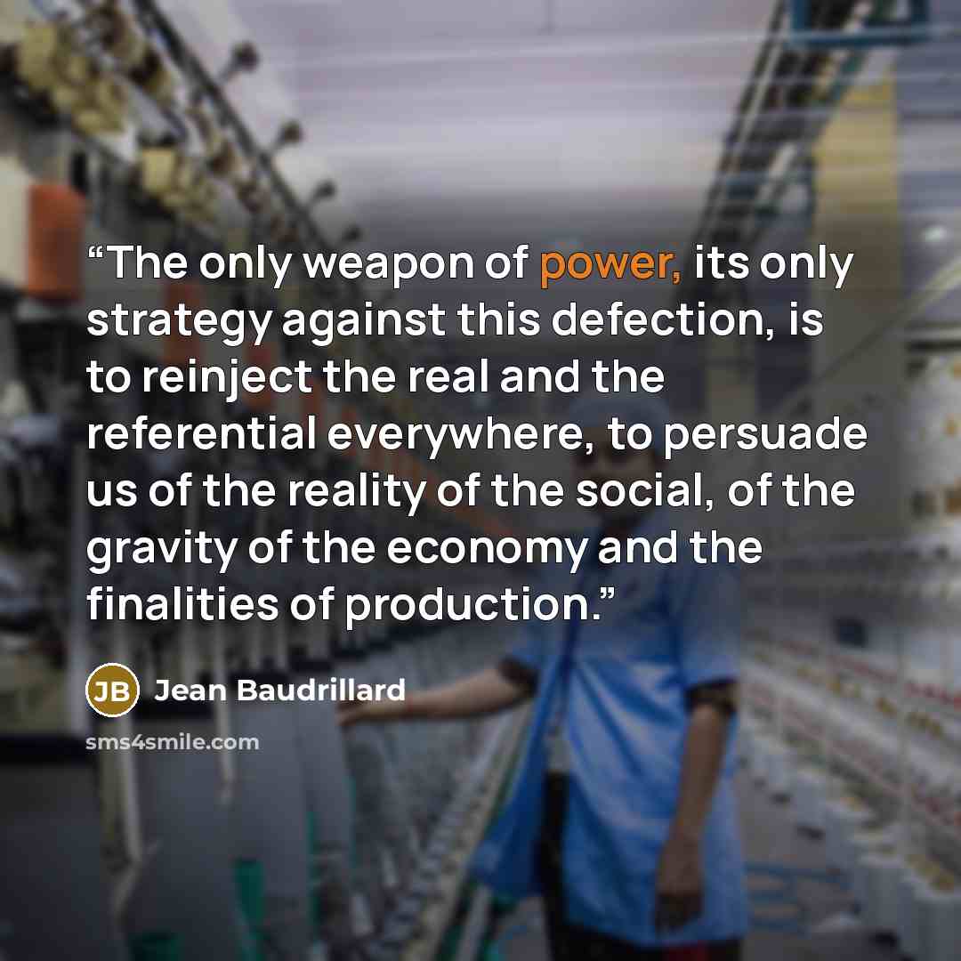 “The only weapon of power, its only strategy against this defection, is to reinject the real and the referential everywhere, to persuade us of the reality of the social, of the gravity of the economy and the finalities of production.” quote by Jean Baudrillard
