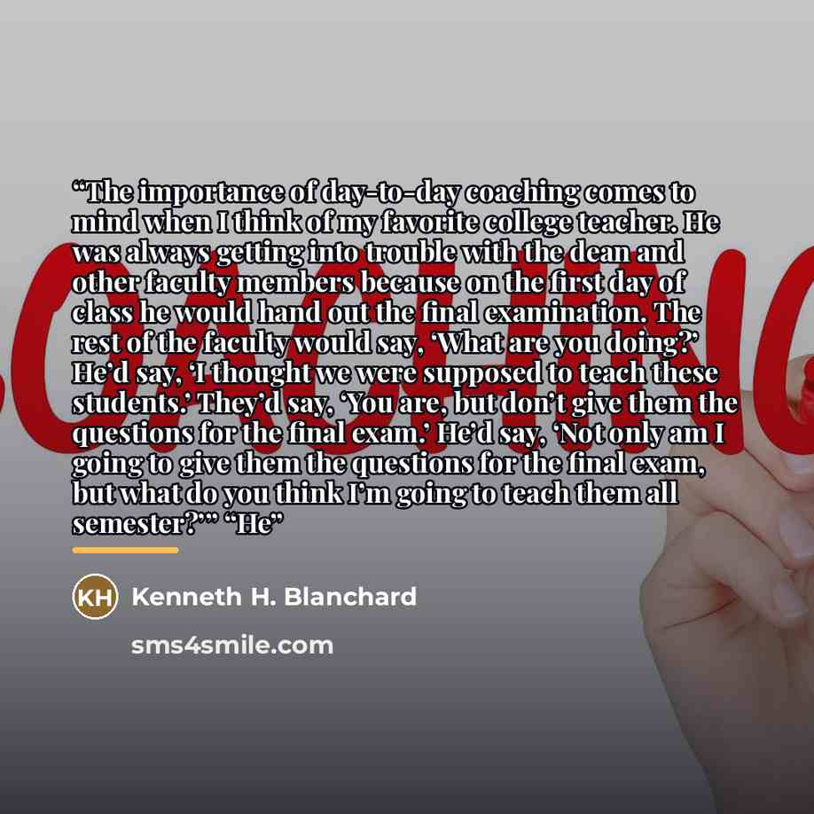 “The importance of day-to-day coaching comes to mind when I think of my favorite college teacher. He was always getting into trouble with the dean and other faculty members because on the first day of class he would hand out the final examination. The rest of the faculty would say, ‘What are you…” quote by Kenneth H. Blanchard