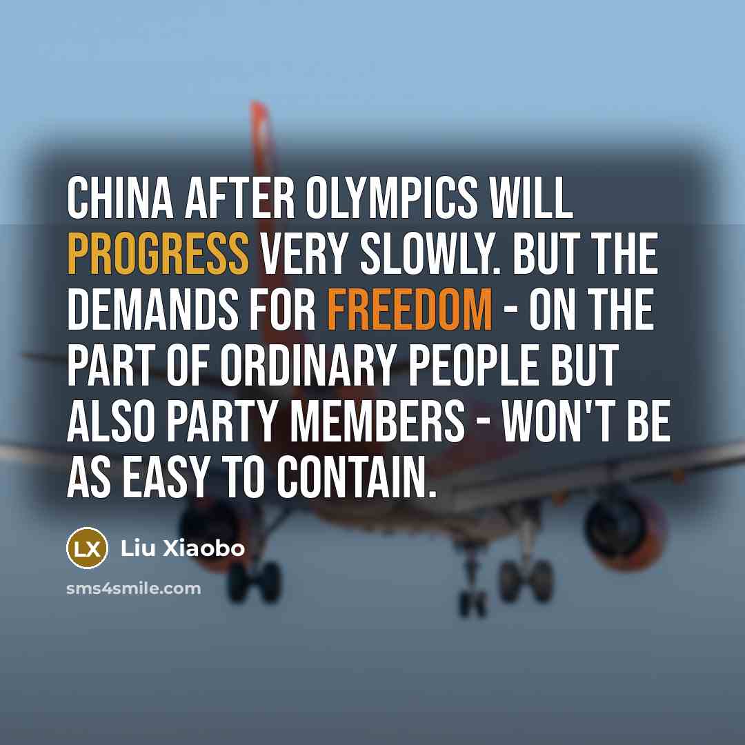 “China after Olympics will progress very slowly. But the demands for freedom - on the part of ordinary people but also party members - won't be as easy to contain.” quote by Liu Xiaobo