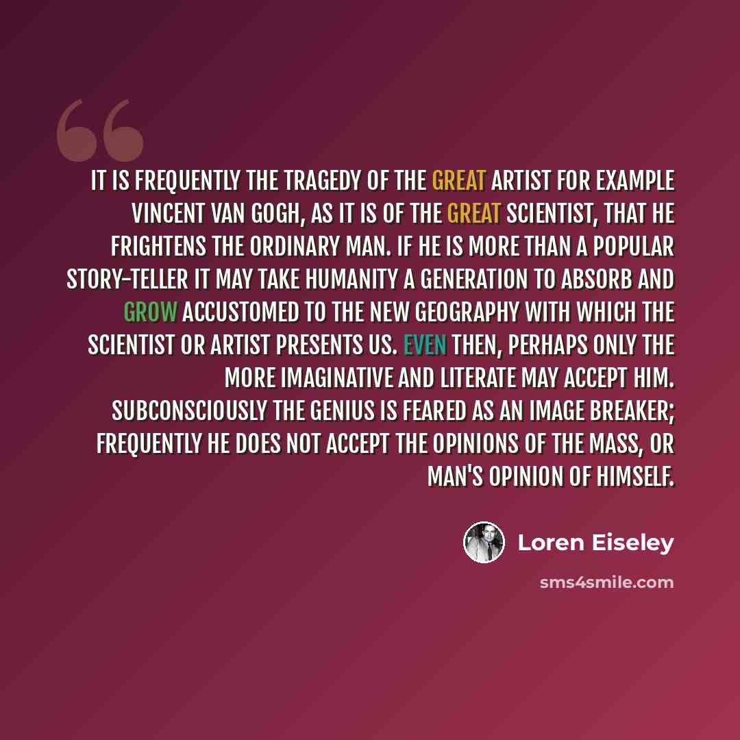 “It is frequently the tragedy of the great artist for example Vincent Van Gogh, as it is of the great scientist, that he frightens the ordinary man. If he is more than a popular story-teller it may take humanity a generation to absorb and grow accustomed to the new geography with which the…” quote by Loren Eiseley