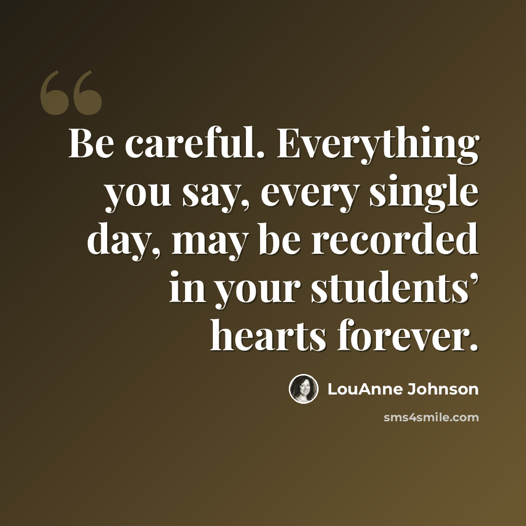 “Be careful. Everything you say, every single day, may be recorded in your students’ hearts forever.” quote by LouAnne Johnson