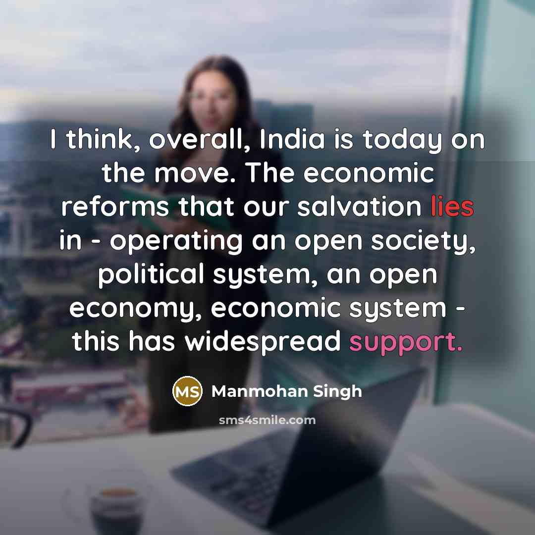 “I think, overall, India is today on the move. The economic reforms that our salvation lies in - operating an open society, political system, an open economy, economic system - this has widespread support.” quote by Manmohan Singh