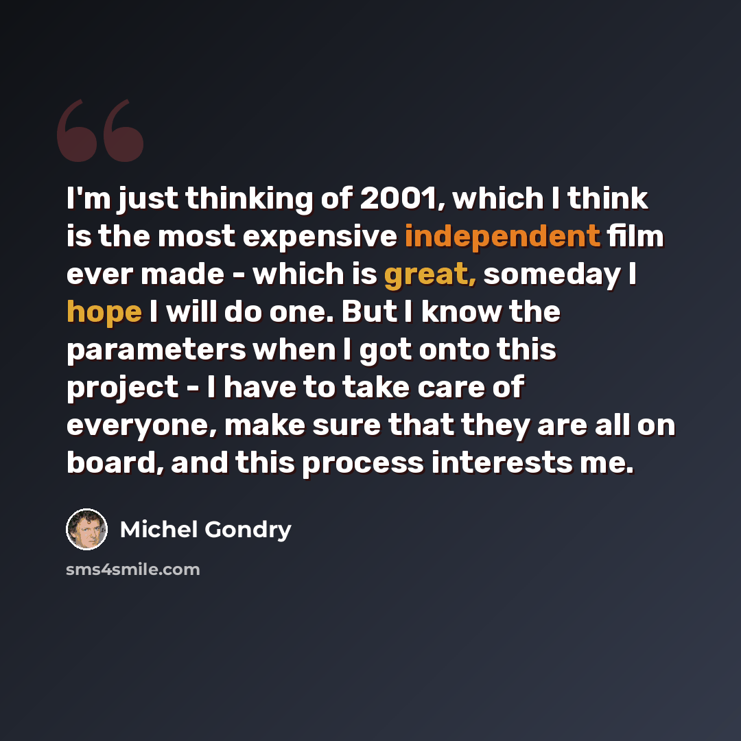 “I'm just thinking of 2001, which I think is the most expensive independent film ever made - which is great, someday I hope I will do one. But I know the parameters when I got onto this project - I have to take care of everyone, make sure that they are all on board, and this process interests me.” quote by Michel Gondry