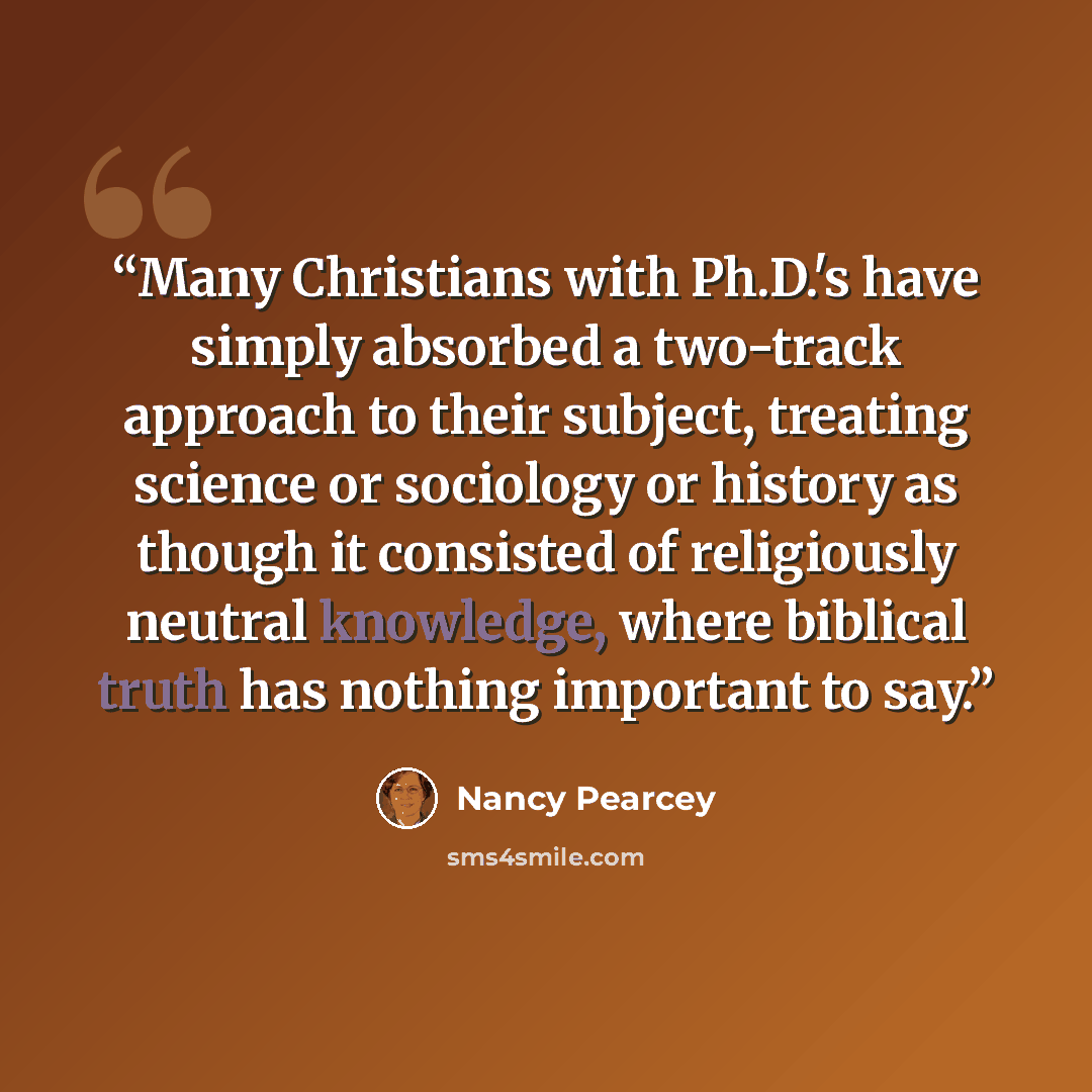 “Many Christians with Ph.D.'s have simply absorbed a two-track approach to their subject, treating science or sociology or history as though it consisted of religiously neutral knowledge, where biblical truth has nothing important to say.” quote by Nancy Pearcey