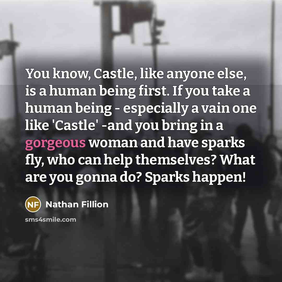 “You know, Castle, like anyone else, is a human being first. If you take a human being - especially a vain one like 'Castle' -and you bring in a gorgeous woman and have sparks fly, who can help themselves? What are you gonna do? Sparks happen!” quote by Nathan Fillion