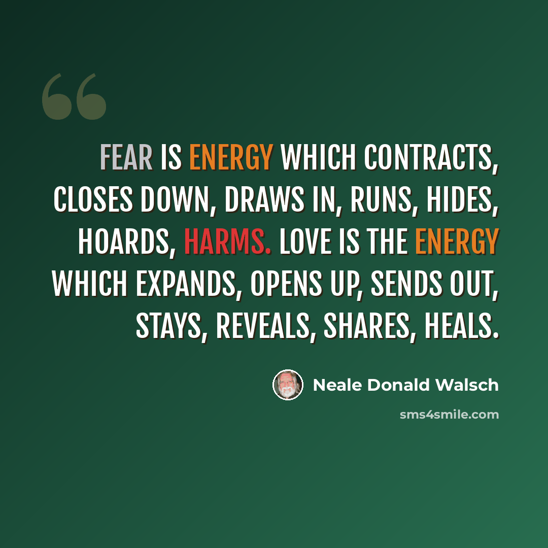 “Fear is energy which contracts, closes down, draws in, runs, hides, hoards, harms. Love is the energy which expands, opens up, sends out, stays, reveals, shares, HEALS.” quote by Neale Donald Walsch