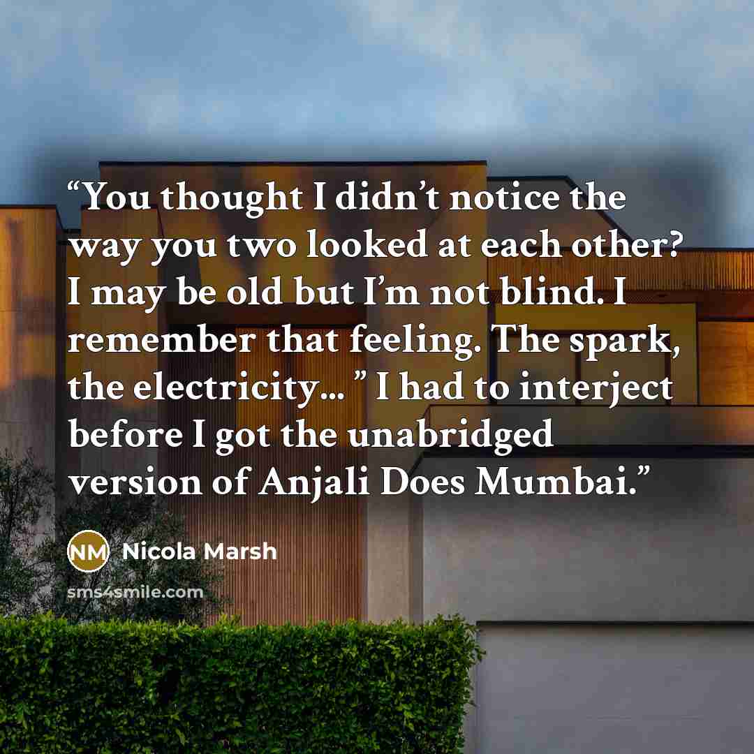 “You thought I didn’t notice the way you two looked at each other? I may be old but I’m not blind. I remember that feeling. The spark, the electricity... ” I had to interject before I got the unabridged version of Anjali Does Mumbai.” quote by Nicola Marsh
