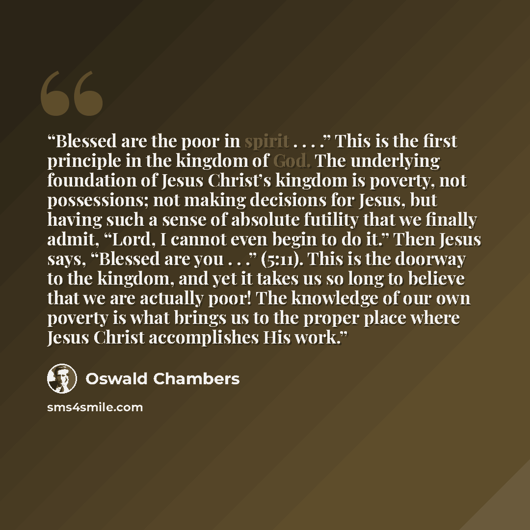 “Blessed are the poor in spirit . . . .” This is the first principle in the kingdom of God. The underlying foundation of Jesus Christ’s kingdom is poverty, not possessions; not making decisions for Jesus, but having such a sense of absolute futility that we finally admit, “Lord, I cannot even begin…” quote by Oswald Chambers