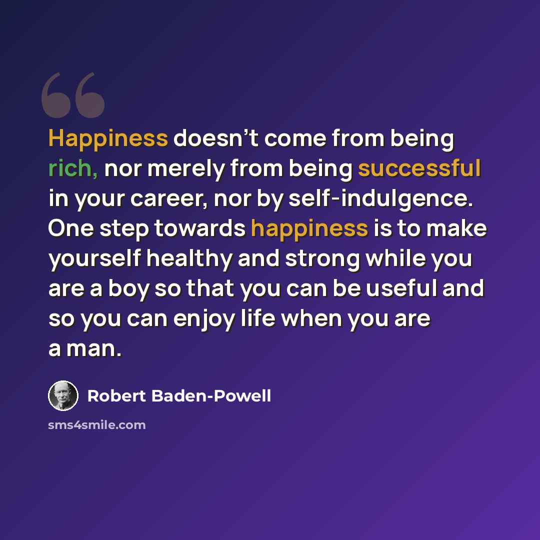 “Happiness doesn't come from being rich, nor merely from being successful in your career, nor by self-indulgence. One step towards happiness is to make yourself healthy and strong while you are a boy so that you can be useful and so you can enjoy life when you are a man.” quote by Robert Baden-Powell