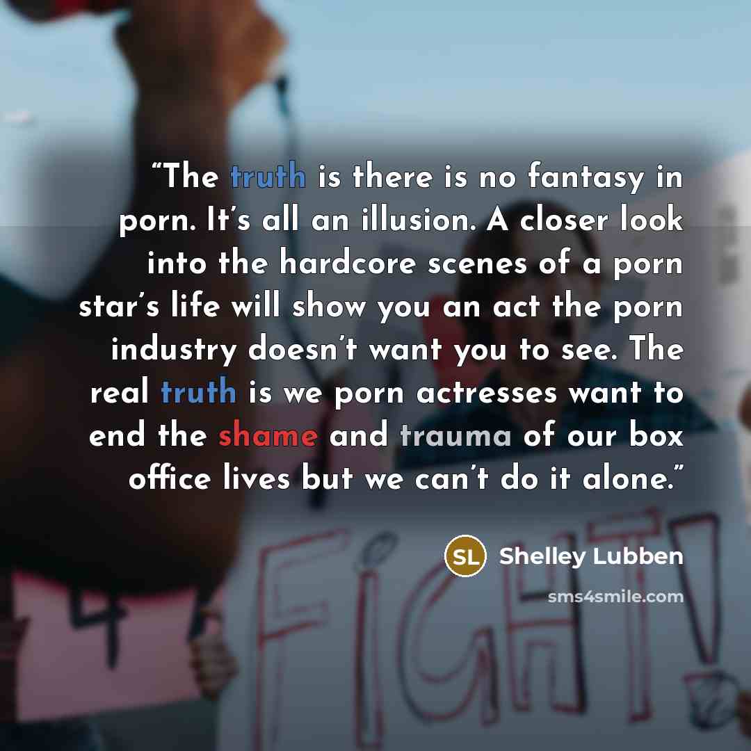 “The truth is there is no fantasy in porn. It’s all an illusion. A closer look into the hardcore scenes of a porn star’s life will show you an act the porn industry doesn’t want you to see. The real truth is we porn actresses want to end the shame and trauma of our box office lives but we can’t do…” quote by Shelley Lubben