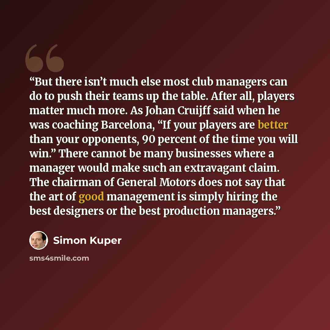 “But there isn’t much else most club managers can do to push their teams up the table. After all, players matter much more. As Johan Cruijff said when he was coaching Barcelona, “If your players are better than your opponents, 90 percent of the time you will win.” There cannot be many businesses…” quote by Simon Kuper