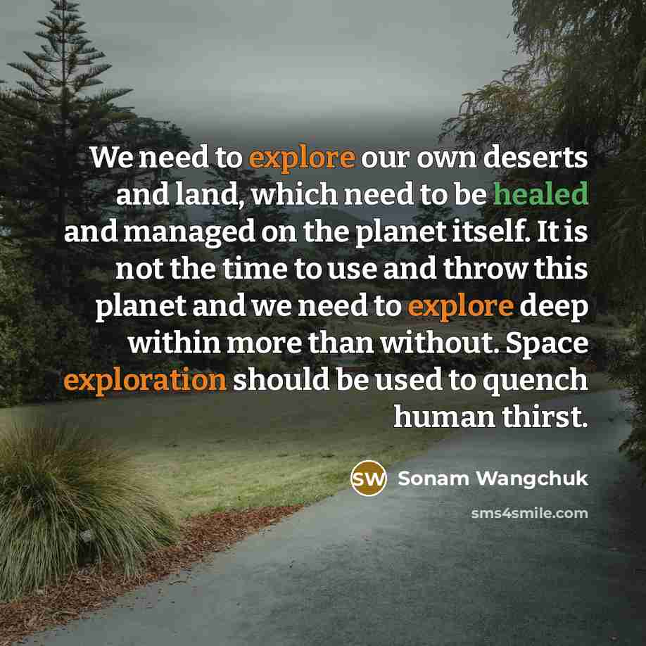 “We need to explore our own deserts and land, which need to be healed and managed on the planet itself. It is not the time to use and throw this planet and we need to explore deep within more than without. Space exploration should be used to quench human thirst.” quote by Sonam Wangchuk
