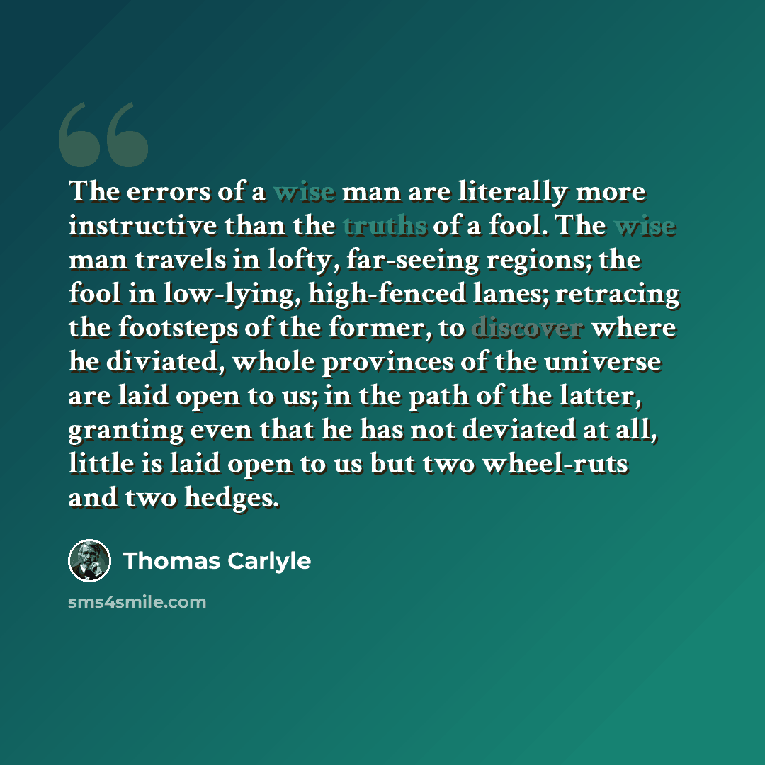“The errors of a wise man are literally more instructive than the truths of a fool. The wise man travels in lofty, far-seeing regions; the fool in low-lying, high-fenced lanes; retracing the footsteps of the former, to discover where he diviated, whole provinces of the universe are laid open to us…” quote by Thomas Carlyle