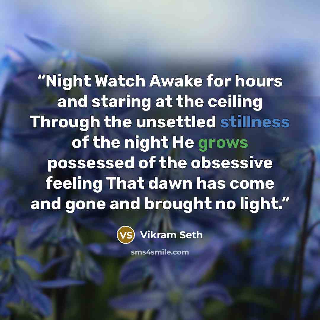 “Night Watch Awake for hours and staring at the ceiling Through the unsettled stillness of the night He grows possessed of the obsessive feeling That dawn has come and gone and brought no light.” quote by Vikram Seth
