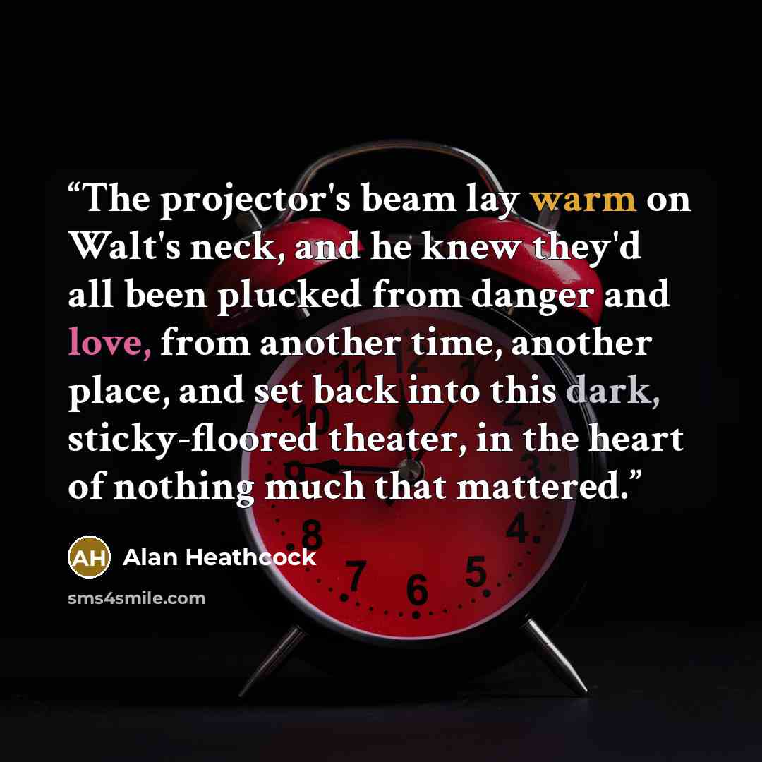 “The projector's beam lay warm on Walt's neck, and he knew they'd all been plucked from danger and love, from another time, another place, and set back into this dark, sticky-floored theater, in the heart of nothing much that mattered.” quote by Alan Heathcock