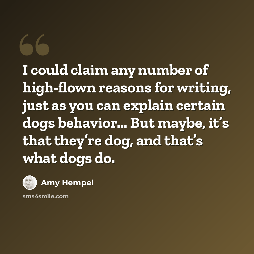 “I could claim any number of high-flown reasons for writing, just as you can explain certain dogs behavior... But maybe, it’s that they’re dog, and that’s what dogs do.” quote by Amy Hempel