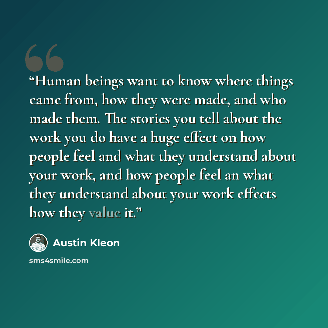 “Human beings want to know where things came from, how they were made, and who made them. The stories you tell about the work you do have a huge effect on how people feel and what they understand about your work, and how people feel an what they understand about your work effects how they value it.” quote by Austin Kleon