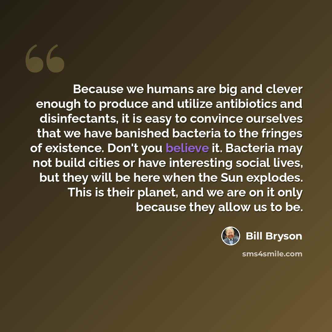 “Because we humans are big and clever enough to produce and utilize antibiotics and disinfectants, it is easy to convince ourselves that we have banished bacteria to the fringes of existence. Don't you believe it. Bacteria may not build cities or have interesting social lives, but they will be here…” quote by Bill Bryson