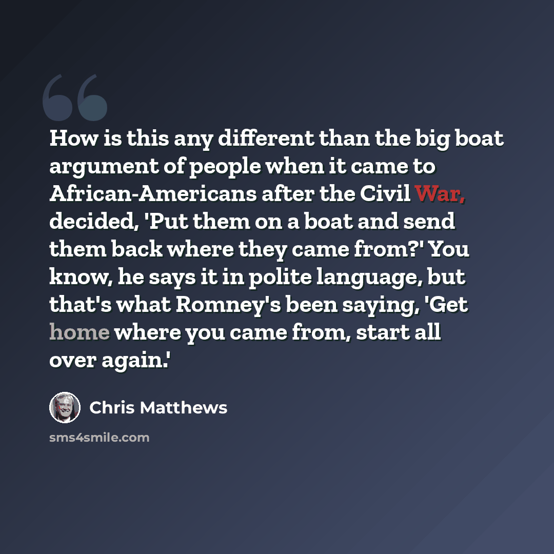 “How is this any different than the big boat argument of people when it came to African-Americans after the Civil War, decided, 'Put them on a boat and send them back where they came from?' You know, he says it in polite language, but that's what Romney's been saying, 'Get home where you came from…” quote by Chris Matthews