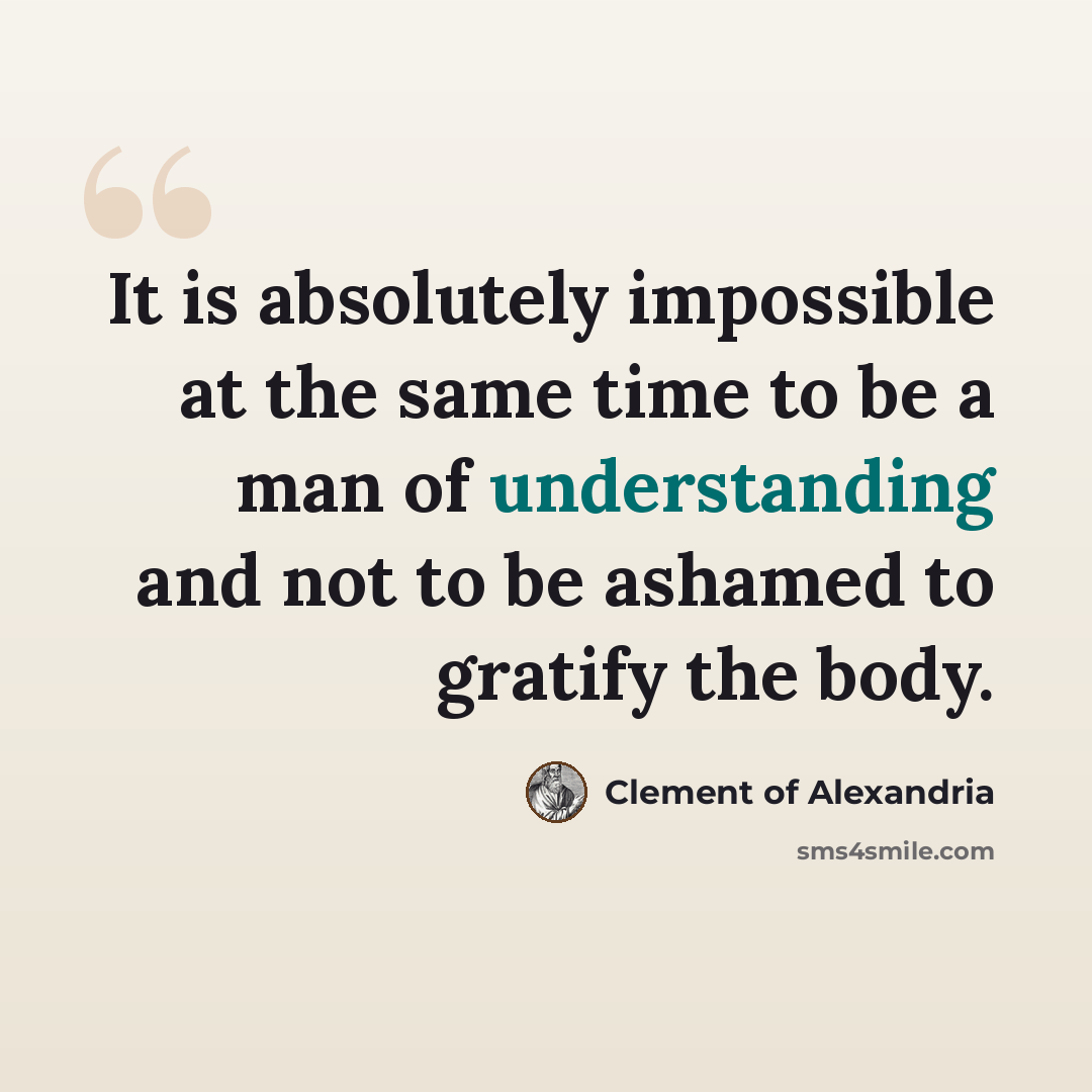 “It is absolutely impossible at the same time to be a man of understanding and not to be ashamed to gratify the body.” quote by Clement of Alexandria