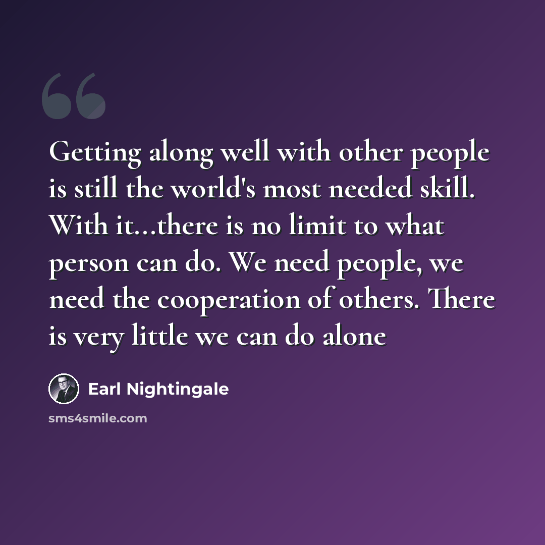 “Getting along well with other people is still the world's most needed skill. With it...there is no limit to what person can do. We need people, we need the cooperation of others. There is very little we can do alone” quote by Earl Nightingale