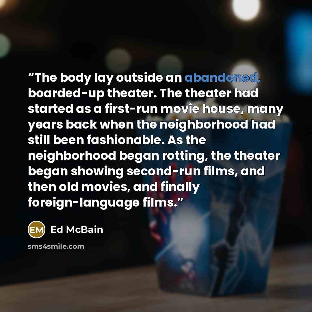 “The body lay outside an abandoned, boarded-up theater. The theater had started as a first-run movie house, many years back when the neighborhood had still been fashionable. As the neighborhood began rotting, the theater began showing second-run films, and then old movies, and finally…” quote by Ed McBain
