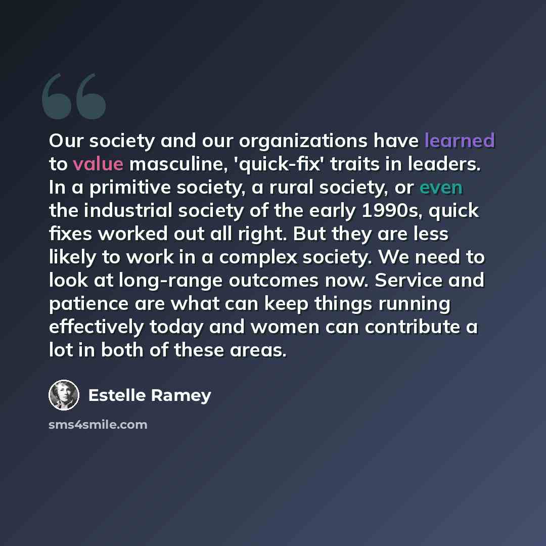 “Our society and our organizations have learned to value masculine, 'quick-fix' traits in leaders. In a primitive society, a rural society, or even the industrial society of the early 1990s, quick fixes worked out all right. But they are less likely to work in a complex society. We need to look at…” quote by Estelle Ramey