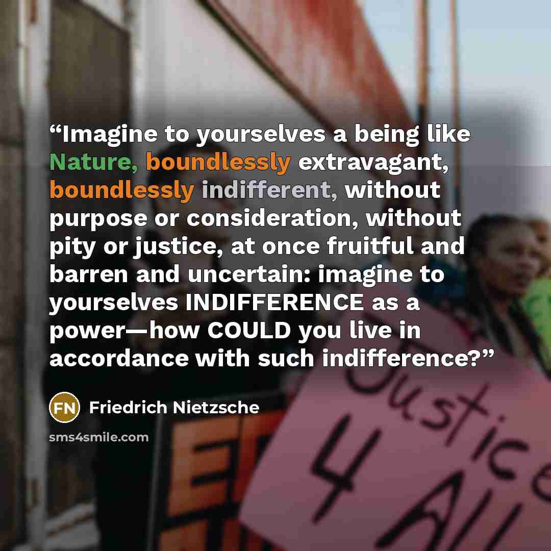 “Imagine to yourselves a being like Nature, boundlessly extravagant, boundlessly indifferent, without purpose or consideration, without pity or justice, at once fruitful and barren and uncertain: imagine to yourselves INDIFFERENCE as a power—how COULD you live in accordance with such indifference?” quote by Friedrich Nietzsche