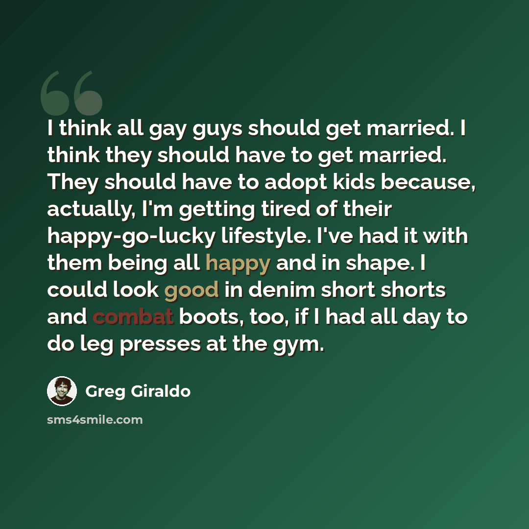 “I think all gay guys should get married. I think they should have to get married. They should have to adopt kids because, actually, I'm getting tired of their happy-go-lucky lifestyle. I've had it with them being all happy and in shape. I could look good in denim short shorts and combat boots…” quote by Greg Giraldo