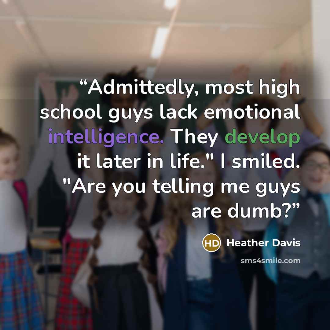 “Admittedly, most high school guys lack emotional intelligence. They develop it later in life." I smiled. "Are you telling me guys are dumb?” quote by Heather Davis