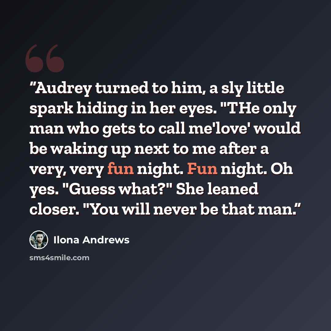 “Audrey turned to him, a sly little spark hiding in her eyes. "THe only man who gets to call me'love' would be waking up next to me after a very, very fun night. Fun night. Oh yes. "Guess what?" She leaned closer. "You will never be that man.” quote by Ilona Andrews