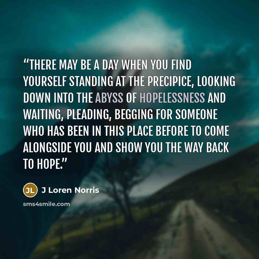 “There may be a day when you find yourself standing at the precipice, looking down into the abyss of hopelessness and waiting, pleading, begging for someone who has been in this place before to come alongside you and show you the way back to hope.” quote by J Loren Norris